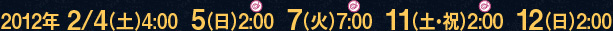 2012年 2/4（土）4:00  5（日）2:00  7（火）7:00  11（土・祝）2:00  12（日）2:00