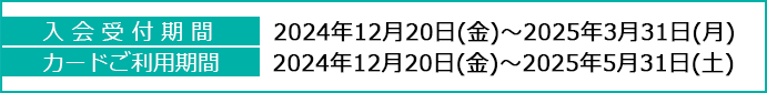 入会受付期間：2024年12月20日(金)～2025年3月31日(月)、カードご利用期間：2024年12月20日(金)～2025年5月31日(土)