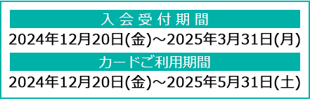 入会受付期間：2024年12月20日(金)～2025年3月31日(月)、カードご利用期間：2024年12月20日(金)～2025年5月31日(土)