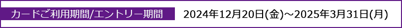 カードご利用期間/エントリー期間：2024年12月20日(金)～2025年3月31日(月)