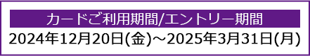 カードご利用期間/エントリー期間：2024年12月20日(金)～2025年3月31日(月)