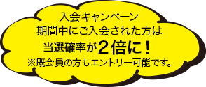 入会キャンペーン期間中にご入会された方は当選確率が２倍に！※既会員の方もエントリー可能です。