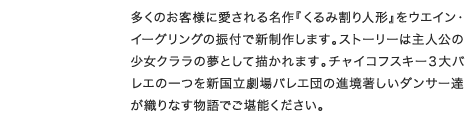 多くのお客様に愛される名作『くるみ割り人形』をウエイン・イーグリングの振付で新制作します。ストーリーは主人公少女クララの夢として描かれます。チャイコフスキー３大バレエの一つを新国立劇場バレエ団の進境著しいダンサー達が織りなす物語でご堪能ください。