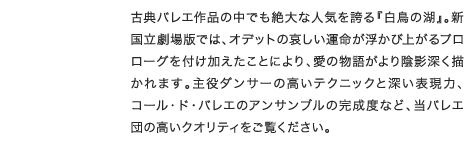 古典バレエ作品の中でも絶大な人気を誇る『白鳥の湖』。新国立劇場版では、オデットの哀しい運命が浮かび上がるプロローグを付け加えたことにより、愛の物語がより陰影深く描かれます。主役ダンサーの高いテクニックと深い表現力、コール・ド・バレエのアンサンブルの完成度など、当バレエ団の高いクオリティをご覧ください。