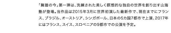 「舞踏の今」第一弾は、洗練された美しく瞑想的な独自の世界を創り出す山海塾が登場。当作品は2015年3月に世界初演した最新作で、現在までにフランス、ブラジル、オーストリア、シンガポール、日本の5カ国7都市で上演、2017年にはフランス、スイス、スロベニアの9都市での公演を予定。