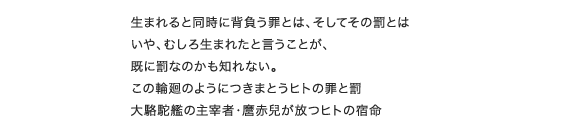 生まれると同時に背負う罪とは、そしてその罰とはいや、むしろ生まれたと言うことが、既に罰なのかも知れない。この輪廻のようにつきまとうヒトの罪と罰大駱駝艦の主宰者・麿赤兒が放つヒトの宿命