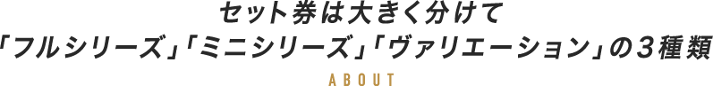 セット券は大きく分けて「フルシリーズ」「ミニシリーズ」「ヴァリエーション」の3種類