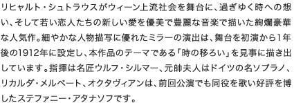 リヒャルト・シュトラウスがウィーン上流社会を舞台に、過ぎゆく時への想い、そして若い恋人たちの新しい愛を優美で豊麗な音楽で描いた絢爛豪華な人気作。細やかな人物描写に優れたミラーの演出は、舞台を初演から１年後の1912年に設定し、本作品のテーマである「時の移ろい」を見事に描き出しています。指揮は名匠ウルフ・シルマー、元帥夫人はドイツの名ソプラノ、リカルダ・メルベート、オクタヴィアンは同役を得意とし、ウィーン、ベルリン、ミュンヘンなどで歌っているダニエラ・シンドラムです。