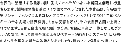 世界的に活躍する作曲家、細川俊夫のオペラがいよいよ新国立劇場に初登場します。世阿弥の能を基にドイツ語でオペラ化された本作品は、有名振付家サシャ・ヴァルツによるコレオグラフィック・オペラとして2011年にベルギーのモネ劇場で世界初演、大きな反響を呼び、その後世界各国で上演されています。自然と幽玄を描く細川の音楽、舞踊と声楽が一体となったヴァルツの演出、そして塩田千春による現代アートが融合したステージは、従来のオペラを超えた新たな体験となるでしょう。舞台ファン必見の公演です。