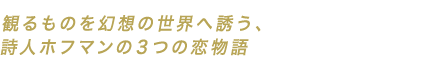 観るものを幻想の世界へ誘う、詩人ホフマンの３つの恋物語