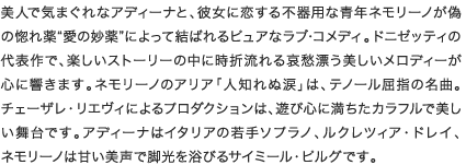 美人で気まぐれなアディーナと、彼女に恋する不器用な青年ネモリーノが偽の惚れ薬“愛の妙薬”によって結ばれるピュアなラブ･コメディ。ドニゼッティの代表作で、楽しいストーリーの中に時折流れる哀愁漂う美しいメロディーが心に響きます。ネモリーノのアリア「人知れぬ涙」は、テノール屈指の名曲。チェーザレ・リエヴィによるプロダクションは、遊び心に満ちたカラフルで美しい舞台です。アディーナは同役を世界各地で歌っているルーシー・クロウ、ネモリーノは甘い美声で脚光を浴びるサイミール・ピルグです。