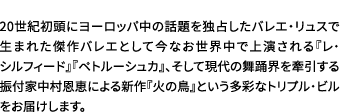 20世紀初頭にヨーロッパ中の話題を独占したバレエ・リュスで生まれた傑作バレエとして今なお世界中で上演される『レ・シルフィード』『ペトルーシュカ』、そして現代の舞踊界を牽引する振付家中村恩恵による新作『火の鳥』という多彩なトリプル・ビルをお届けします。