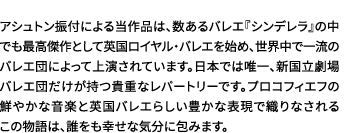 アシュトン振付による当作品は、数あるバレエ『シンデレラ』の中でも最高傑作として英国ロイヤル・バレエを始め、世界中で一流のバレエ団によって上演されています。日本では唯一、新国立劇場バレエ団だけが持つ貴重なレパートリーです。プロコフィエフの鮮やかな音楽と英国バレエらしい豊かな表現で織りなされるこの物語は、誰をも幸せな気分に包みます。