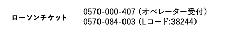 ローソンチケット|0570-000-407 (オペレーター受付) 0570-084-003 (Lコード:38244)