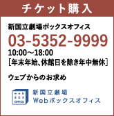 新国立劇場ボックスオフィス：03-5352-9999｜10:00～18:00［年末年始、休館日を除き年中無休］